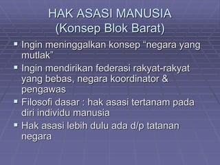 HAK ASASI MANUSIA 
(Konsep Blok Barat) 
 Ingin meninggalkan konsep “negara yang 
mutlak” 
 Ingin mendirikan federasi rakyat-rakyat 
yang bebas, negara koordinator & 
pengawas 
 Filosofi dasar : hak asasi tertanam pada 
diri individu manusia 
 Hak asasi lebih dulu ada d/p tatanan 
negara 
 