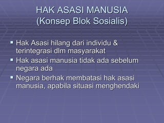 HAK ASASI MANUSIA 
(Konsep Blok Sosialis) 
 Hak Asasi hilang dari individu & 
terintegrasi dlm masyarakat 
 Hak asasi manusia tidak ada sebelum 
negara ada 
 Negara berhak membatasi hak asasi 
manusia, apabila situasi menghendaki 
 
