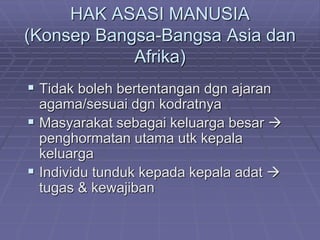 HAK ASASI MANUSIA 
(Konsep Bangsa-Bangsa Asia dan 
Afrika) 
 Tidak boleh bertentangan dgn ajaran 
agama/sesuai dgn kodratnya 
 Masyarakat sebagai keluarga besar  
penghormatan utama utk kepala 
keluarga 
 Individu tunduk kepada kepala adat  
tugas & kewajiban 
 