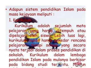 • Adapun sistem pendidikan Islam pada
masa kejayaan meliputi :
1. Kurikulum
Kurikulum adalah sejumlah mata
pelajaran yang harus ditempuh atau
dipelajari oleh siswa. Lebih luas lagi,
kurikulum bukan hanya sekedar rencana
pelajaran, tetapi semua yang secara
nyata terjadi dalam proses pendidikan di
sekolah. Kurikulum dalam lembaga
pendidikan Islam pada mulanya berkisar
pada bidang studi tertentu. Namun
 