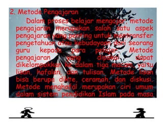 2. Metode Pengajaran
Dalam proses belajar mengajar, metode
pengajaran merupakan salah satu aspek
pengajaran yang penting untuk mentransfer
pengetahuan atau kebudayaan dari seorang
guru kepada para pelajar. Metode
pengajaran yang dipakai dapat
dikelompokkan ke dalam tiga macam, yaitu
lisan, hafalan, dan tulisan. Metode lisan
bisa berupa dikte, ceramah, dan diskusi.
Metode menghafal merupakan ciri umum
dalam sistem pendidikan Islam pada masa
ini. Untuk dapat menghafal suatu pelajaran,
murid-murid harus membaca berulang-ulang
sehingga pelajaran melekat di benak
 