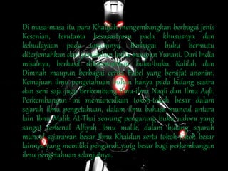 Di masa-masa itu para Khalifah mengembangkan berbagai jenis
Kesenian, terutama kesusastraan pada khususnya dan
kebudayaan pada umumnya. Berbagai buku bermutu
diterjemahkan dari peradaban India maupun Yunani. Dari India
misalnya, berhasil diterjemahkan buku-buku Kalilah dan
Dimnah maupun berbagai cerita Fabel yang bersifat anonim.
Kemajuan ilmu pengetahuan bukan hanya pada bidang sastra
dan seni saja juga berkembang Ilmu-ilmu Naqli dan Ilmu Aqli.
Perkembangan ini memunculkan tokoh-tokoh besar dalam
sejarah ilmu pengetahuan, dalam ilmu bahasa muncul antara
lain Ibnu Malik At-Thai seorang pengarang buku nahwu yang
sangat terkenal Alfiyah Ibnu malik, dalam bidang sejarah
muncul sejarawan besar Ibnu Khaldun serta tokoh-tokoh besar
lainnya yang memiliki pengaruh yang besar bagi perkembangan
ilmu pengetahuan selanjutnya.
 