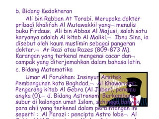 b. Bidang Kedokteran
Ali bin Rabban At Torabi. Merupaka dokter
pribadi khalifah Al Mutawakkil yang menulis
buku Firdaus. Ali bin Abbas Al Majusi, salah satu
karyanya adalah Al kitab Al Maliki. Ibnu Sina, ia
disebut oleh kaum muslimin sebagai pangeran
dokter. Ar Razi atau Razes (809-873 M).
Karangan yang terkenal mengenai cacar dan
campak yang diterjemahkan dalam bahasa latin.
c. Bidang Matematika
Umar Al Farukhan: Insinyur Arsitek
Pembangunan kota Baghdad. Al Khawarizmi:
Pengarang kitab Al Gebra (Al Jabar), penemu
angka (0). d. Bidang Astronomi Berkembang
subur di kalangan umat Islam, sehingga banyak
para ahli yang terkenal dalam perbintangan ini
seperti : Al Farazi : pencipta Astro lobe Al
 