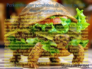 Perkembangan peradaban di bidang politik
dan pemerintahan
Dalam menjalankan roda pemerintahan Khalifah Dinasti
Abbasiyah mengangkat menteri (wasir) dan membentuk
kementrian (wizarat). Menteri adalah pembantu utama khalifah,
ia berhak mengangkat dan memecat pegawai. Khalifah juga
mengangkat hakim yang bertugas menyelesaikan masalah
muamalah. Untuk membantu lancarnya kepemerintahan
dibentuklah Diwanul Kitabah (Sekertariat Negara) dengan
dibantu oleh : katibur Rasail, katibul Kharraj, katibul Jund,
katibul Syurthan, katibul Qada’. Selain itu, juga dibentuk
departemen-departemen yang dikepalai oleh menteri,
departemen-departemen itu antara lain : diwan al kharraj, diwan
az-Ziman, diwan al jund, diwan barid, diwan ar Rasail. Dalam
pemerintahan dinasti Umayyah ada juga yang disebut hajib, yang
bertugas mengawasi dan memberikan persetujuan terhadap
program kerja menteri. Wilayah Dinasti Abbasiyah dibagi
menjadi beberapa provinsi yang dinamakan imarat, gubernurnya
bergelar Amir.
 
