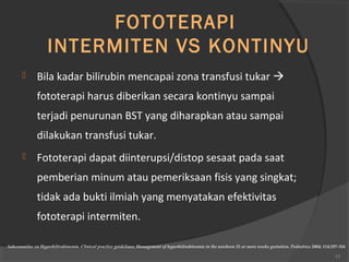 FOTOTERAPI 
INTERMITEN VS KONTINYU 
 Bila kadar bilirubin mencapai zona transfusi tukar  
fototerapi harus diberikan secara kontinyu sampai 
terjadi penurunan BST yang diharapkan atau sampai 
dilakukan transfusi tukar. 
 Fototerapi dapat diinterupsi/distop sesaat pada saat 
pemberian minum atau pemeriksaan fisis yang singkat; 
tidak ada bukti ilmiah yang menyatakan efektivitas 
fototerapi intermiten. 
Subcommitee on Hyperbilirubinemia. Clinical practice guidelines: Management of hyperbilirubinemia in the newborn 35 or more weeks gestation. Pediatrics 2004; 114:297-316 
17 
 
