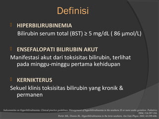 Definisi 
 HIPERBILIRUBINEMIA 
Bilirubin serum total (BST) ≥ 5 mg/dL ( 86 μmol/L) 
 ENSEFALOPATI BILIRUBIN AKUT 
Manifestasi akut dari toksisitas bilirubin, terlihat 
pada minggu-minggu pertama kehidupan 
 KERNIKTERUS 
Sekuel klinis toksisitas bilirubin yang kronik & 
permanen 
Subcommitee on Hyperbilirubinemia. Clinical practice guidelines: Management of hyperbilirubinemia in the newborn 35 or more weeks gestation. Pediatrics 
2004; 114:297-316. 
Porter ML, Dennis BL. Hyperbilirubinemia in the term newborn. Am Fam Physic 2002; 65:599-606. 
 