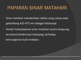 PAPARAN SINAR MATAHARI 
 Sinar matahari memberikan radiasi yang cukup pada 
gelombang 425-475 nm sebagai fototerapi. 
 Hindari keterpaparan sinar matahari secara langsung, 
terutama kondisi bayi telanjang, terhadap 
kemungkinan kulit terbakar. 
Subcommitee on Hyperbilirubinemia. Clinical practice guidelines: Management of hyperbilirubinemia in the newborn 35 or more weeks gestation. Pediatrics 2004; 114:297-316 
22 
 