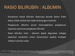 RASIO BILIRUBIN : ALBUMIN 
 Komponen toksik bilirubin dipercaya berada dalam fraksi 
bebas (tidak terikat) dan tidak terkonjugasi (indirek) 
 Pengukuran albumin serum memungkinkan pengukuran 
kapasitas potensial pengikatan bilirubin 
 Rasio bilirubin total : albumin dapat digunakan sebagai 
pedoman tambahan untuk menentukan apakah terdapat 
indikasi transfusi tukar 
Subcommitee on Hyperbilirubinemia. Clinical practice guidelines: Management of hyperbilirubinemia in the newborn 35 or more weeks gestation. Pediatrics 2004; 114:297-316 
Maisels MJ. Jaundice.In Avery GB, Fletcher MA, MacDonald MG eds: Neonatology: Pathophysiology and Management of The Newborn. 1999; 765-819 
Treatment of Hyperbilirubinemia. Available at : www.yalepediatrics.org. May 2007 
24 
 