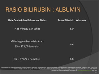 RASIO BILIRUBIN : ALBUMIN 
Usia Gestasi dan Kelompok Risiko Rasio Bilirubin : Albumin 
> 38 minggu dan sehat 8.0 
>38 minggu + hemolisis, Atau 
35 -- 37 6/7 dan sehat 
7.2 
35 -- 37 6/7 + hemolisis 6.8 
Subcommitee on Hyperbilirubinemia. Clinical practice guidelines: Management of hyperbilirubinemia in the newborn 35 or more weeks gestation. Pediatrics 2004; 114:297-316 
Maisels MJ. Jaundice.In Avery GB, Fletcher MA, MacDonald MG eds: Neonatology: Pathophysiology and Management of The Newborn. 1999; 765-819 
Treatment of Hyperbilirubinemia. Available at : www.yalepediatrics.org. May 2007 
25 
 