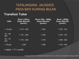 TATALAKSANA JAUNDICE 
PADA BAYI KURANG BULAN 
Transfusi Tukar 
USIA 
Berat <1500 g 
Kadar Bilirubin 
(μmol/L) 
Berat 1500 – 2000g 
Kadar Bilirubin 
(μmol/L) 
Berat > 2000g 
Kadar Bilirubin 
(μmol/L) 
< 24 jam > 170 – 255 > 255 > 270 - 310 
24 – 48 
jam > 170 – 255 > 255 > 270 - 310 
49 – 72 
jam > 170 – 255 > 270 > 290 - 320 
> 72 jam > 255 > 290 > 310 - 340 
1 mg/dL = 17.1 μmol/L 
The Royal Women’s Hospital Neonatal Services: Clinician’s Handbook.February 2009 
 