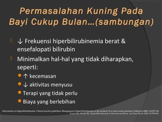 Permasalahan Kuning Pada 
Bayi Cukup Bulan…(sambungan) 
 ↓ Frekuensi hiperbilirubinemia berat & 
ensefalopati bilirubin 
 Minimalkan hal-hal yang tidak diharapkan, 
seperti: 
↑ kecemasan 
↓ aktivitas menyusu 
Terapi yang tidak perlu 
Biaya yang berlebihan 
Subcommitee on Hyperbilirubinemia. Clinical practice guidelines: Management of hyperbilirubinemia in the newborn 35 or more weeks gestation. Pediatrics 2004; 114:297-316 
Porter ML, Dennis BL. Hyperbilirubinemia in the term newborne. Am Fam Physic 2002; 65:599-606. 
 