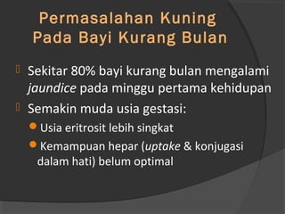 Permasalahan Kuning 
Pada Bayi Kurang Bulan 
 Sekitar 80% bayi kurang bulan mengalami 
jaundice pada minggu pertama kehidupan 
 Semakin muda usia gestasi: 
Usia eritrosit lebih singkat 
Kemampuan hepar (uptake & konjugasi 
dalam hati) belum optimal 
 