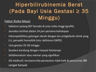Faktor Risiko 
Hiperbilirubinemia Berat 
(Pada Bayi Usia Gestasi ≥ 35 
Minggu) Faktor Risiko Mayor 
 Sebelum pulang BST berada di area risiko tinggi (grafik) 
 Jaundice terlihat dalam 24 jam pertama kehidupan 
 Inkompatibilitas golongan darah dengan tes antiglobulin direk yang 
(+), penyakit hemolitik (mis: defisiensi G6PD) 
 Usia gestasi 35-36 minggu 
 Saudara kandung dengan riwayat fototerapi 
 Sefalhematom atau memar yang signifikan 
 ASI eksklusif, terutama bila perawatan tidak baik & penurunan BB 
sangat banyak 
 
