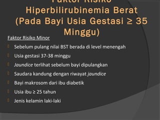 Faktor Risiko 
Hiperbilirubinemia Berat 
(Pada Bayi Usia Gestasi ≥ 35 
Minggu) Faktor Risiko Minor 
 Sebelum pulang nilai BST berada di level menengah 
 Usia gestasi 37-38 minggu 
 Jaundice terlihat sebelum bayi dipulangkan 
 Saudara kandung dengan riwayat jaundice 
 Bayi makrosom dari ibu diabetik 
 Usia ibu ≥ 25 tahun 
 Jenis kelamin laki-laki 
 