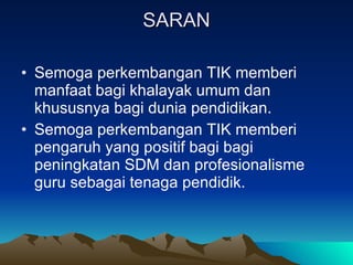 SARAN Semoga perkembangan TIK memberi manfaat bagi khalayak umum dan khususnya bagi dunia pendidikan. Semoga perkembangan TIK memberi pengaruh yang positif bagi bagi peningkatan SDM dan profesionalisme guru sebagai tenaga pendidik. 