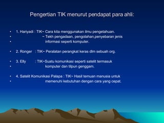 Pengertian TIK menurut pendapat para ahli: 1. Hariyadi : TIK~ Cara kita menggunakan ilmu pengetahuan. ~ Tekh pengadaan, pengolahan,penyebaran jenis  informasi seperti komputer. 2. Ronger  : TIK~ Peralatan perangkat keras dlm sebuah org. 3. Elly  : TIK~Suatu komunikasi seperti satelit termasuk  komputer dan tilpun genggam. 4. Satelit Komunikasi Palapa : TIK~ Hasil temuan manusia untuk memenuhi kebutuhan dengan cara yang cepat.  