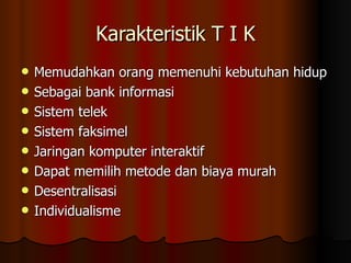Karakteristik T I K Memudahkan orang memenuhi kebutuhan hidup Sebagai bank informasi Sistem telek Sistem faksimel Jaringan komputer interaktif Dapat memilih metode dan biaya murah Desentralisasi Individualisme 