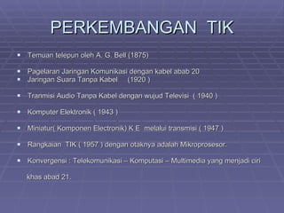 PERKEMBANGAN  TIK Temuan telepun oleh A. G. Bell (1875) Pagelaran Jaringan Komunikasi dengan kabel abab 20 Jaringan Suara Tanpa Kabel  (1920 ) Tranmisi Audio Tanpa Kabel dengan wujud Televisi  ( 1940 ) Komputer Elektronik ( 1943 ) Miniatur( Komponen Electronik) K E  melalui transmisi ( 1947 ) Rangkaian  TIK ( 1957 ) dengan otaknya adalah Mikroprosesor. Konvergensi : Telekomunikasi – Komputasi – Multimedia yang menjadi ciri khas abad 21. 