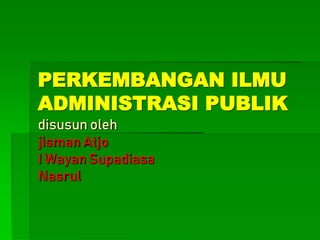 PERKEMBANGAN ILMU
ADMINISTRASI PUBLIK
disusun oleh
jisman Atjo
I Wayan Supadiasa
Nasrul
 