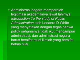  Administrasi negara memperoleh
legitimasi akademiknya lewat lahirnya
Introduction To the study of Public
Administration oleh Leoanrd D White
yang menyatakan dengan tegas bahwa
politik seharusnya tidak ikut mencampuri
administrasi, dan administrasi negara
harus bersifat studi ilimiah yang bersifat
bebas nilai.
 