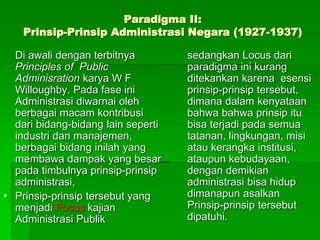 Paradigma II:
Prinsip-Prinsip Administrasi Negara (1927-1937)
Di awali dengan terbitnya
Principles of Public
Adminisration karya W F
Willoughby. Pada fase ini
Administrasi diwarnai oleh
berbagai macam kontribusi
dari bidang-bidang lain seperti
industri dan manajemen,
berbagai bidang inilah yang
membawa dampak yang besar
pada timbulnya prinsip-prinsip
administrasi,
 Prinsip-prinsip tersebut yang
menjadi Focus kajian
Administrasi Publik
sedangkan Locus dari
paradigma ini kurang
ditekankan karena esensi
prinsip-prinsip tersebut,
dimana dalam kenyataan
bahwa bahwa prinsip itu
bisa terjadi pada semua
tatanan, lingkungan, misi
atau kerangka institusi,
ataupun kebudayaan,
dengan demikian
administrasi bisa hidup
dimanapun asalkan
Prinsip-prinsip tersebut
dipatuhi.
 