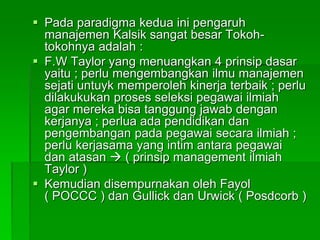  Pada paradigma kedua ini pengaruh
manajemen Kalsik sangat besar Tokoh-
tokohnya adalah :
 F.W Taylor yang menuangkan 4 prinsip dasar
yaitu ; perlu mengembangkan ilmu manajemen
sejati untuyk memperoleh kinerja terbaik ; perlu
dilakukukan proses seleksi pegawai ilmiah
agar mereka bisa tanggung jawab dengan
kerjanya ; perlua ada pendidikan dan
pengembangan pada pegawai secara ilmiah ;
perlu kerjasama yang intim antara pegawai
dan atasan  ( prinsip management ilmiah
Taylor )
 Kemudian disempurnakan oleh Fayol
( POCCC ) dan Gullick dan Urwick ( Posdcorb )
 