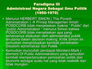 Paradigma III
Administrasi Negara Sebagai Ilmu Politik
(1950-1970)
 Menurut HERBERT SIMON ( The Poverb
Administration )  Prinsip Managemen ilmiah
POSDCORB tidak menjelaskan makna “ Public” dari
“public Administration “ menurut Simon bahwa
POSDCORB tidak menjelaskan apa yang
seharusnya dilakukan oleh administrator publik
terutama dalam decision making. Kritik Simon ini
kemudian menghidupkan kembali perdebatan
Dikotomi administrasi dan Politik
 Kemudian muncullah pendapat Morstein-Mark (
element Of Public Administration) yang kemudian
kembali mempertanyakan pemisahan politik dan
ekonomi sebagai suatu hal yang tidak realistik dan
tidak mungkin
 