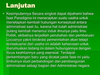 Lanjutan
 Kesimpulannya Secara singkat dapat dipahami bahwa
fase Paradigma ini menerapkan suatu usaha untuk
menetapkan kembali hubungan konseptual antara
administrasi saat itu, karena hal itulah administrasi
pulang kembali menemui induk ilmunya yaitu Ilmu
Politik, akibatnya terjadilah perubahan dan pembaruan
Locusnya yakni birokrasi pemerintahan akan tetapi
konsekuensi dari usaha ini adalah keharusan untuk
merumuskan bidang ini dalam hubungannya dengan
focus keahliannya yang esensial. Terdapat
perkembangan baru yang dicatat pada fase ini yaitu
timbulnya studi perbandingan dan pembangunan
administrasi sebagi bagian dari Administrasi negara.
 