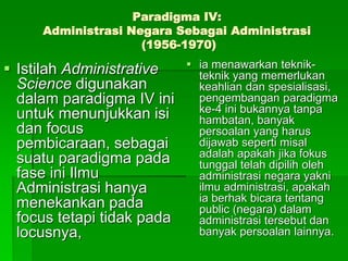 Paradigma IV:
Administrasi Negara Sebagai Administrasi
(1956-1970)
 Istilah Administrative
Science digunakan
dalam paradigma IV ini
untuk menunjukkan isi
dan focus
pembicaraan, sebagai
suatu paradigma pada
fase ini Ilmu
Administrasi hanya
menekankan pada
focus tetapi tidak pada
locusnya,
 ia menawarkan teknik-
teknik yang memerlukan
keahlian dan spesialisasi,
pengembangan paradigma
ke-4 ini bukannya tanpa
hambatan, banyak
persoalan yang harus
dijawab seperti misal
adalah apakah jika fokus
tunggal telah dipilih oleh
administrasi negara yakni
ilmu administrasi, apakah
ia berhak bicara tentang
public (negara) dalam
administrasi tersebut dan
banyak persoalan lainnya.
 