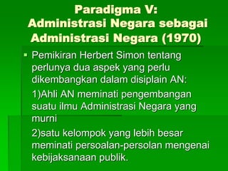 Paradigma V:
Administrasi Negara sebagai
Administrasi Negara (1970)
 Pemikiran Herbert Simon tentang
perlunya dua aspek yang perlu
dikembangkan dalam disiplain AN:
1)Ahli AN meminati pengembangan
suatu ilmu Administrasi Negara yang
murni
2)satu kelompok yang lebih besar
meminati persoalan-persolan mengenai
kebijaksanaan publik.
 