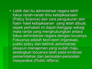 Lebih dari itu administrasi negara lebih
fokus ranah-ranah ilmu kebijaksanaan
(Policy Science) dan cara pengukuran dari
hasil- hasil kebijaksanan yang telah dibuat,
aspek perhatian ini dapat dianggap sebagi
mata rantai yang menghubungkan antara
fokus administrasi negara dengan locusnya.
Fokusnya adalah teori-teori organisasi,
public policy dan tekhnik administrasi
ataupun manajemen yang sudah maju,
sedangkan locusnya ialah pada birokrasi
pemerintahan dan persoalan-persoalan
masyarakat (Public Affairs).
 