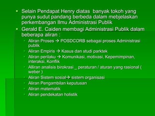  Selain Pendapat Henry diatas banyak tokoh yang
punya sudut pandang berbeda dalam mebjelaskan
perkembangan Ilmu Administrasi Publik
 Gerald E. Caiden membagi Administrasi Publik dalam
beberapa aliran :
 Aliran Proses  POSDCORB sebagai proses Administrasi
publik
 Aliran Empiris  Kasus dan studi parktek
 Aliran perilaku  Komunikasi, motivasi, Kepemimpinan,
interaksi, Konflik
 Alliran analisis birokrasi _ peraturan / aturan yang rasional (
weber )
 Aliran Sistem sosial sistem organisasi
 Aliran Pengambilan keputusan
 Aliran matematik
 Aliran pendekatan holistik
 