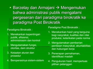  Barzelay dan Armajani  Mengemukan
bahwa administrasi publik mengalami
pergeseran dari paradigma birokratik ke
paradigma Post Birokratik
Paradigma Birokratik :
1. Menekankan kepentingan
publik, efisiensi,
administrasim dan kontrol
2. Mengutamakan fungsi,
otoritas, dam struktur
3. Ketaatan aturan dan
prosedur
4. Beroperasinya sistem-sistem
Paradigma Post Birokratik :
1. Menekankan hasil yang berguina
bagi nasyrakat, kualitas dan nilai
produksi, keterikatan pada norma
2. Mengutamakan pemberian
penilaian masyrakat, akuntabilitas
dan hubungan kerja
3. Penerapan pemahaman,
identifikasi maslah
4. Pengukuran hasil, memperluas
pilihan pelanggan
 