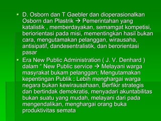  D. Osborn dan T Gaebler dan dioperasionalkan
Osborn dan Plastrik  Pemerintahan yang
katalistik , memberdayakan, semamgat kompetisi,
beriorientasi pada misi, mementingkan hasil bukan
cara, mengutamakan pelanggan, wirausaha,
antisipatif, dandesentralistik, dan berorientasi
pasar
 Era New Public Administration ( J. V. Denhard )
dalam “ New Public service  Melayani warga
masyrakat bukam pelanggan; Mengutamakan
kepentingan Publik ; Lebih menghargai warga
negara bukan kewirausahaan, Berfikir strategis
dan bertindak demokratis, menyadari akuntabilitas
bukan suatu yang mudah, melayani dari pada
mengendalikan, menghargai orang buka
produktivitas semata
 