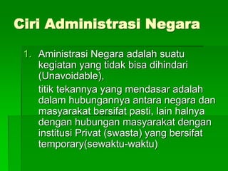 Ciri Administrasi Negara
1. Aministrasi Negara adalah suatu
kegiatan yang tidak bisa dihindari
(Unavoidable),
titik tekannya yang mendasar adalah
dalam hubungannya antara negara dan
masyarakat bersifat pasti, lain halnya
dengan hubungan masyarakat dengan
institusi Privat (swasta) yang bersifat
temporary(sewaktu-waktu)
 