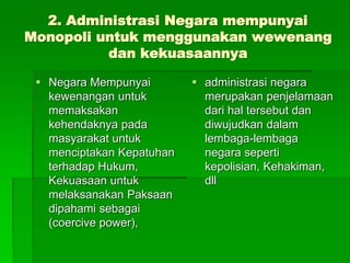 2. Administrasi Negara mempunyai
Monopoli untuk menggunakan wewenang
dan kekuasaannya
 Negara Mempunyai
kewenangan untuk
memaksakan
kehendaknya pada
masyarakat untuk
menciptakan Kepatuhan
terhadap Hukum,
Kekuasaan untuk
melaksanakan Paksaan
dipahami sebagai
(coercive power),
 administrasi negara
merupakan penjelamaan
dari hal tersebut dan
diwujudkan dalam
lembaga-lembaga
negara seperti
kepolisian, Kehakiman,
dll
 