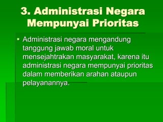 3. Administrasi Negara
Mempunyai Prioritas
 Administrasi negara mengandung
tanggung jawab moral untuk
mensejahtrakan masyarakat, karena itu
administrasi negara mempunyai prioritas
dalam memberikan arahan ataupun
pelayanannya.
 