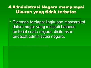 4.Administrasi Negara mempunyai
Ukuran yang tidak terbatas
 Diamana terdapat lingkupan masyarakat
dalam negar yang meliputi batasan
teritorial suatu negara, disitu akan
terdapat administrasi negara.
 