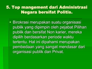 5. Top mangement dari Administrasi
Negara bersifat Politis.
 Birokrasi merupakan suatu organisasi
publik yang dipimpin oleh pejabat Pilihan
publik dan bersifat Non karier, mereka
dipilih berdasarkan periode waktu
tertentu. Hal ini dipahami merupakan
pembedaan yang sangat mendasar dari
organisasi publik dan Privat.
 