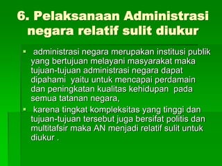 6. Pelaksanaan Administrasi
negara relatif sulit diukur
 administrasi negara merupakan institusi publik
yang bertujuan melayani masyarakat maka
tujuan-tujuan administrasi negara dapat
dipahami yaitu untuk mencapai perdamain
dan peningkatan kualitas kehidupan pada
semua tatanan negara,
 karena tingkat kompleksitas yang tinggi dan
tujuan-tujuan tersebut juga bersifat politis dan
multitafsir maka AN menjadi relatif sulit untuk
diukur .
 