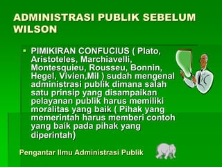 ADMINISTRASI PUBLIK SEBELUM
WILSON
 PIMIKIRAN CONFUCIUS ( Plato,
Aristoteles, Marchiavelli,
Montesquieu, Rousseu, Bonnin,
Hegel, Vivien,Mil ) sudah mengenal
administrasi publik dimana salah
satu prinsip yang disampaikan
pelayanan publik harus memiliki
moralitas yang baik ( Pihak yang
memerintah harus memberi contoh
yang baik pada pihak yang
diperintah)
Pengantar Ilmu Administrasi Publik
 