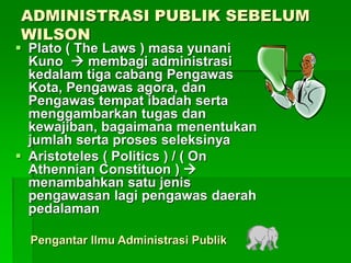 ADMINISTRASI PUBLIK SEBELUM
WILSON
 Plato ( The Laws ) masa yunani
Kuno  membagi administrasi
kedalam tiga cabang Pengawas
Kota, Pengawas agora, dan
Pengawas tempat ibadah serta
menggambarkan tugas dan
kewajiban, bagaimana menentukan
jumlah serta proses seleksinya
 Aristoteles ( Politics ) / ( On
Athennian Constituon ) 
menambahkan satu jenis
pengawasan lagi pengawas daerah
pedalaman
Pengantar Ilmu Administrasi Publik
 