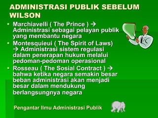 ADMINISTRASI PUBLIK SEBELUM
WILSON
 Marchiavelli ( The Prince ) 
Administrasi sebagai pelayan publik
yang membantu negara
 Montesquieui ( The Spirit of Laws)
 Administrasi sistem regulasi
dalam penerapan hukum melalui
pedoman-pedoman operasional
 Rosseau ( The Sosial Contract ) 
bahwa ketika negara semakin besar
beban administrasi akan menjadi
besar dalam mendukung
berlangsungnya negara
Pengantar Ilmu Administrasi Publik
 