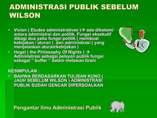 ADMINISTRASI PUBLIK SEBELUM
WILSON
 Vivien ( Etudes administratives ) ada dikotomi
antara administrsi dan politik, Fungsi eksekutif
dibagi dua yaitu fungsi politik ( membuat
kebijakan / aturan ) dan administrasi ( yang
menjalankan aturan/kebijakan )
 Hegel ( the Philosophy Of Rights ) 
Administrasi sebagai pelayan publik fungsi
sebagai “ buffer “ dalam melawan tirani
KESIMPULAN :
 BAHWA BERDASARKAN TULISAN KUNO (
JAUH SEBELUM WILSON ) ADMINISTRASI
PUBLIK SUDAH GENCAR DIPERSOALKAN
Pengantar Ilmu Administrasi Publik
 