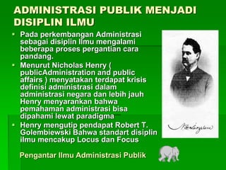ADMINISTRASI PUBLIK MENJADI
DISIPLIN ILMU
 Pada perkembangan Administrasi
sebagai disiplin Ilmu mengalami
beberapa proses pergantian cara
pandang.
 Menurut Nicholas Henry (
publicAdministration and public
affairs ) menyatakan terdapat krisis
definisi administrasi dalam
administrasi negara dan lebih jauh
Henry menyarankan bahwa
pemahaman administrasi bisa
dipahami lewat paradigma
 Henry mengutip pendapat Robert T.
Golembiewski Bahwa standart disiplin
ilmu mencakup Locus dan Focus
Pengantar Ilmu Administrasi Publik
 