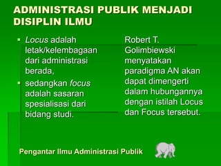 ADMINISTRASI PUBLIK MENJADI
DISIPLIN ILMU
Pengantar Ilmu Administrasi Publik
 Locus adalah
letak/kelembagaan
dari administrasi
berada,
 sedangkan focus
adalah sasaran
spesialisasi dari
bidang studi.
Robert T.
Golimbiewski
menyatakan
paradigma AN akan
dapat dimengerti
dalam hubungannya
dengan istilah Locus
dan Focus tersebut.
 