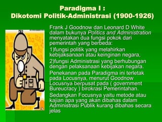 Paradigma I :
Dikotomi Politik-Administrasi (1900-1926)
Frank J Goodnow dan Leonard D White
dalam bukunya Politics and Administration
menyatakan dua fungsi pokok dari
pemerintah yang berbeda:
1)fungsi politik yang melahirkan
kebijaksanaan atau keinginan negara,
2)fungsi Administrasi yang berhubungan
dengan pelaksanaan kebijakan negara.
Penekanan pada Paradigma ini terletak
pada Locusnya, menurut Goodnow
Locusnya berpusat pada ( government
Bureucracy ) birokrasi Pemerintahan.
Sedangkan Focusnya yaitu metode atau
kajian apa yang akan dibahas dalam
Administrasi Publik kurang dibahas secara
jelas
 
