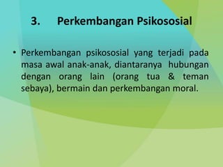 3. Perkembangan Psikososial
• Perkembangan psikososial yang terjadi pada
masa awal anak-anak, diantaranya hubungan
dengan orang lain (orang tua & teman
sebaya), bermain dan perkembangan moral.
 