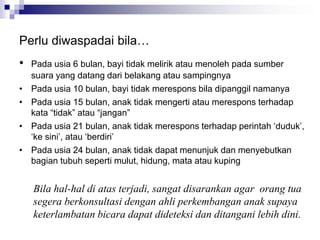 Perlu diwaspadai bila…
• Pada usia 6 bulan, bayi tidak melirik atau menoleh pada sumber
suara yang datang dari belakang atau sampingnya
• Pada usia 10 bulan, bayi tidak merespons bila dipanggil namanya
• Pada usia 15 bulan, anak tidak mengerti atau merespons terhadap
kata “tidak” atau “jangan”
• Pada usia 21 bulan, anak tidak merespons terhadap perintah ‘duduk’,
‘ke sini’, atau ‘berdiri’
• Pada usia 24 bulan, anak tidak dapat menunjuk dan menyebutkan
bagian tubuh seperti mulut, hidung, mata atau kuping
Bila hal-hal di atas terjadi, sangat disarankan agar orang tua
segera berkonsultasi dengan ahli perkembangan anak supaya
keterlambatan bicara dapat dideteksi dan ditangani lebih dini.
 