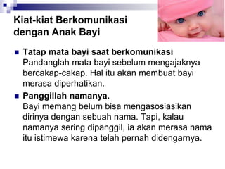 Kiat-kiat Berkomunikasi
dengan Anak Bayi
 Tatap mata bayi saat berkomunikasi
Pandanglah mata bayi sebelum mengajaknya
bercakap-cakap. Hal itu akan membuat bayi
merasa diperhatikan.
 Panggillah namanya.
Bayi memang belum bisa mengasosiasikan
dirinya dengan sebuah nama. Tapi, kalau
namanya sering dipanggil, ia akan merasa nama
itu istimewa karena telah pernah didengarnya.
 